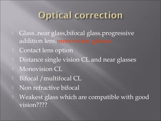  Glass..near glass,bifocal glass.progressive
addition lens,monovision glasses
 Contact lens option
 Distance single vision CL and near glasses
 Monovision CL
 Bifocal /multifocal CL
 Non refractive bifocal
 Weakest glass which are compatible with good
vision????
 