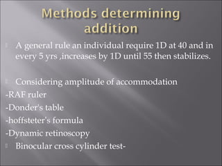  A general rule an individual require 1D at 40 and in
every 5 yrs ,increases by 1D until 55 then stabilizes.
 Considering amplitude of accommodation
-RAF ruler
-Donder's table
-hoffsteter’s formula
-Dynamic retinoscopy
 Binocular cross cylinder test-
 
