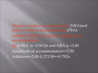  Negative relative accommodation (NRA)and
positive relative accommodation(PRA)-
 Addition-NRA+1/2 relative amplitude of
accommodation
 Eg if PRA is –0.50 Ds and NRA is +2.00
 Amplitude of accommodation=+2.50
 Addition==2.00-1/2*2.50=+0.75Ds
 