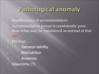  Insuffeciency of accommodation-
 Accommodative power is consistently poor
than what may be considered as normal at that
age.
 Etiology…..
 ·        General debility
 ·        Malnutrition
 ·        Anaemia
 Glaucoma (?)
 