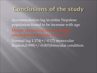  Accommodation lag in entire Nepalese
population found to be increase with age
 Myope showed lag towards higher
side,hyperope towards lower side.
 Normal lag 1.174(+/-0.17) monocular
fixation,0.998(+/-0.003)binocular condition.
 