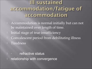  Accommodation is normal initially but can not
be maintained over length of time.
 Initial stage of true insufficiency
 Convalescent period from debilitating illness
 Tiredness
 ·        refractive status
 relationship with convergence
 