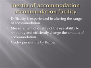  Difficulty is experienced in altering the range
of accommodation .
 Measurement of quality of the eye ability to
smoothly and efficiently change the amount of
accommodation
 Cycles per minute by flipper
 