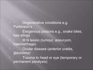  ·        Degenerative conditions e.g. 
Parkinson’s 
 ·        Exogenous poisons e.g., snake bites, 
bee stings
 ·        III N lesion (tumour, aneurysm, 
haemorrhage) 
 ·        Ocular disease (anterior uveitis, 
glaucoma) 
 ·        Trauma to head or eye (temporary or 
permanent paralysis) 
 