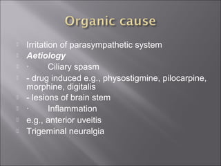  Irritation of parasympathetic system
 Aetiology
 ·        Ciliary spasm 
 - drug induced e.g., physostigmine, pilocarpine, 
morphine, digitalis
 - lesions of brain stem 
 ·        Inflammation 
 e.g., anterior uveitis
 Trigeminal neuralgia
 