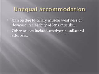  Can be due to ciliary muscle weakness or
decrease in elasticity of lens capsule..
 Other causes include amblyopia,unilateral
sclerosis..
 