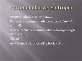  Accommodative esotropia……
 Refractive accommodative esotropia..(AC/A
normal)
 Non refractive accommodative esotropia(high
AC/A ratio)
 Mixed
 AC/A=ipd+ N. phoria-D.phoria/D
 