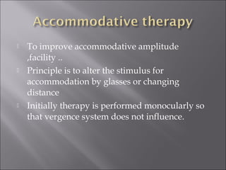  To improve accommodative amplitude
,facility ..
 Principle is to alter the stimulus for
accommodation by glasses or changing
distance
 Initially therapy is performed monocularly so
that vergence system does not influence.
 