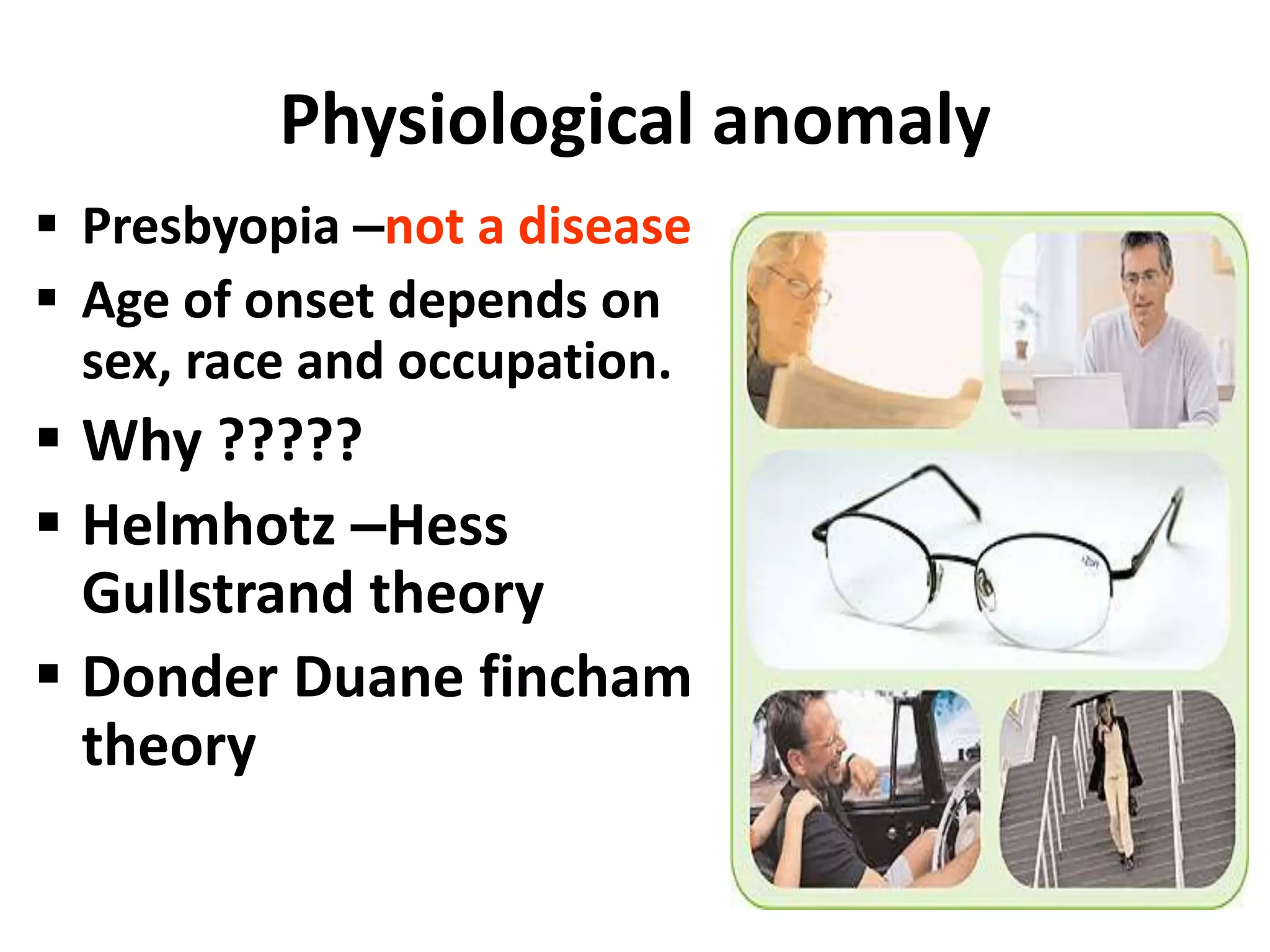 Physiological anomaly
 Presbyopia –not a disease
 Age of onset depends on
sex, race and occupation.
 Why ?????
 Helmhotz –Hess
Gullstrand theory
 Donder Duane fincham
theory
 