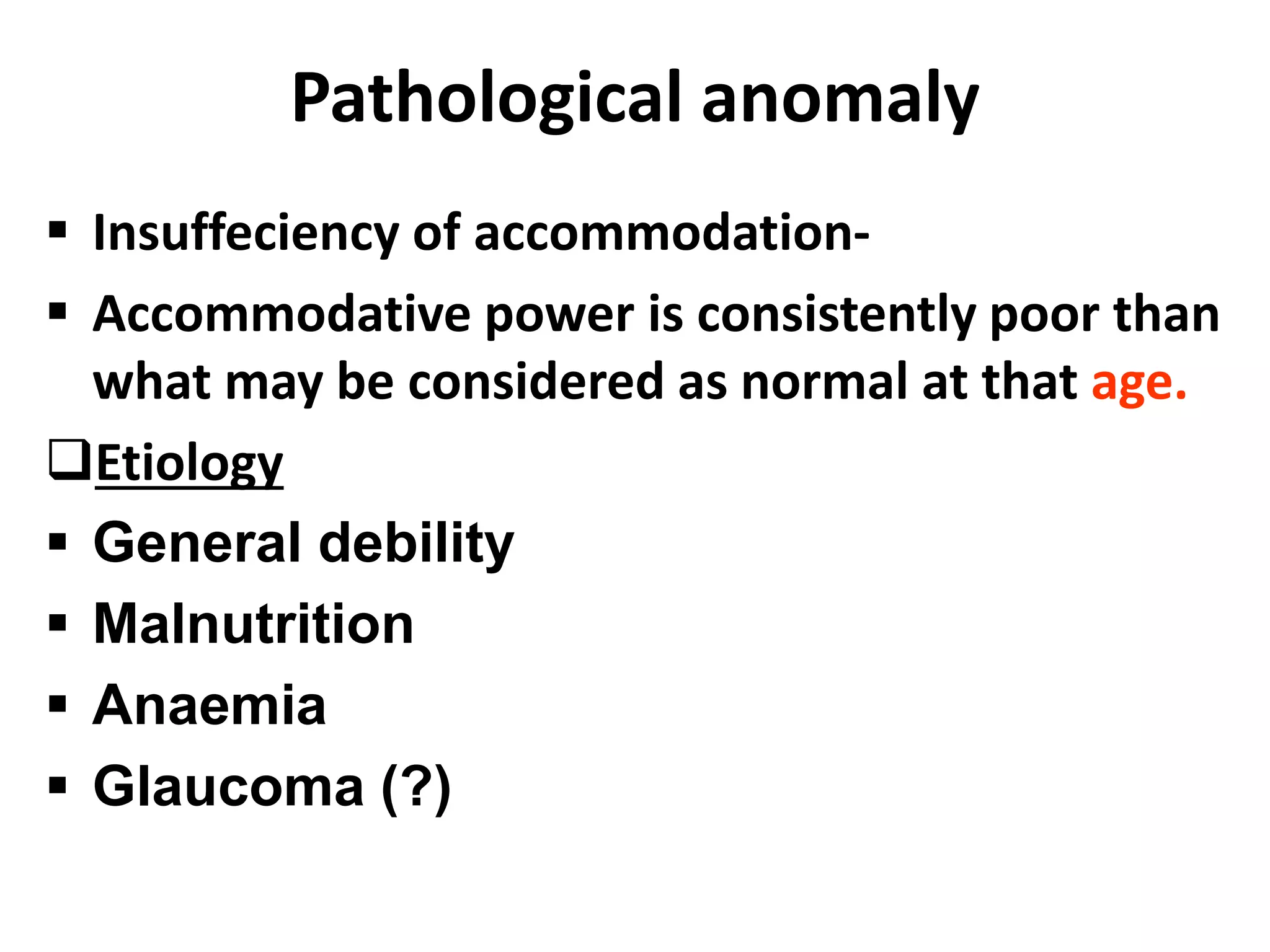 Pathological anomaly
 Insuffeciency of accommodation-
 Accommodative power is consistently poor than
what may be considered as normal at that age.
Etiology
 General debility
 Malnutrition
 Anaemia
 Glaucoma (?)
 