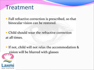 Treatment
 Full refractive correction is prescribed, so that
binocular vision can be restored.
 Child should wear the refractive correction
at all times.
 If not, child will not relax the accommodation &
vision will be blurred with glasses
 