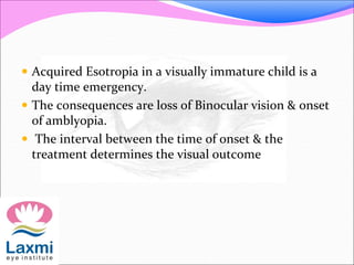  Acquired Esotropia in a visually immature child is a
day time emergency.
 The consequences are loss of Binocular vision & onset
of amblyopia.
 The interval between the time of onset & the
treatment determines the visual outcome
 