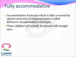 Fully accommodative
 Accommodative Esotropia which is fully corrected by
optical correction of Hypermetropia is called
Refractive Accommodative Esotropia
 These children will initially be normal with straight
eyes.
 
