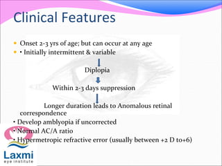 Clinical Features
 Onset 2-3 yrs of age; but can occur at any age
 • Initially intermittent & variable
Diplopia
Within 2-3 days suppression
Longer duration leads to Anomalous retinal
correspondence
• Develop amblyopia if uncorrected
• Normal AC/A ratio
• Hypermetropic refractive error (usually between +2 D to+6)
 