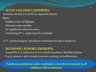 .
 ACUTE( LATE ONSET) ESOTROPIA:
-presents around 5-6 yrs for no apparent reason.
Signs:
- Sudden onset of diplopia.
- Normal ocular motility
- No significant refractive error.
- Underlying 6th n. palsy must be excluded.
-T/T: prisms/surgery/ botulinum toxin(lasts for short duration).
• SECONDARY ( SENSORY) ESOTROPIA:
- Caused by U/L reduction in V/A which interferes/ abolishes fusion.
- E.g in cataract, optic atrophy,macular scarring, retinoblastoma.
Fundus examination under mydriasis is therefore essential in all
children with strabismus.
 