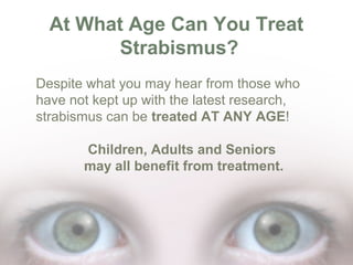 At What Age Can You Treat
Strabismus?
Despite what you may hear from those who
have not kept up with the latest research,
strabismus can be treated AT ANY AGE!
Children, Adults and Seniors
may all benefit from treatment.

 