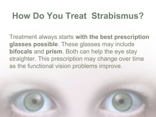 How Do You Treat Strabismus?
Treatment always starts with the best prescription
glasses possible. These glasses may include
bifocals and prism. Both can help the eye stay
straighter. This prescription may change over time
as the functional vision problems improve.

 
