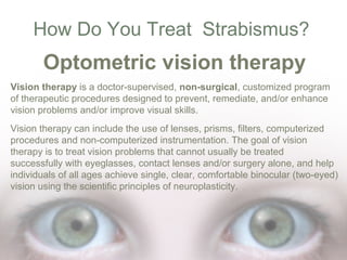 How Do You Treat Strabismus?

Optometric vision therapy
Vision therapy is a doctor-supervised, non-surgical, customized program
of therapeutic procedures designed to prevent, remediate, and/or enhance
vision problems and/or improve visual skills.
Vision therapy can include the use of lenses, prisms, filters, computerized
procedures and non-computerized instrumentation. The goal of vision
therapy is to treat vision problems that cannot usually be treated
successfully with eyeglasses, contact lenses and/or surgery alone, and help
individuals of all ages achieve single, clear, comfortable binocular (two-eyed)
vision using the scientific principles of neuroplasticity.

 