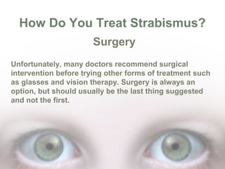 How Do You Treat Strabismus?
Surgery
Unfortunately, many doctors recommend surgical
intervention before trying other forms of treatment such
as glasses and vision therapy. Surgery is always an
option, but should usually be the last thing suggested
and not the first.

 
