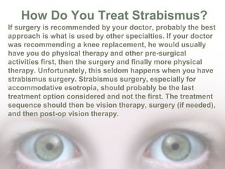 How Do You Treat Strabismus?
If surgery is recommended by your doctor, probably the best
approach is what is used by other specialties. If your doctor
was recommending a knee replacement, he would usually
have you do physical therapy and other pre-surgical
activities first, then the surgery and finally more physical
therapy. Unfortunately, this seldom happens when you have
strabismus surgery. Strabismus surgery, especially for
accommodative esotropia, should probably be the last
treatment option considered and not the first. The treatment
sequence should then be vision therapy, surgery (if needed),
and then post-op vision therapy.

 