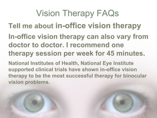 Vision Therapy FAQs
Tell me about in-office vision therapy
In-office vision therapy can also vary from
doctor to doctor. I recommend one
therapy session per week for 45 minutes.
National Institutes of Health, National Eye Institute
supported clinical trials have shown in-office vision
therapy to be the most successful therapy for binocular
vision problems.

 