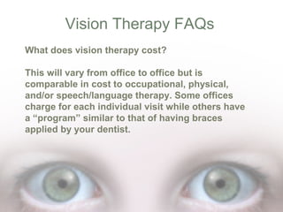 Vision Therapy FAQs
What does vision therapy cost?
This will vary from office to office but is
comparable in cost to occupational, physical,
and/or speech/language therapy. Some offices
charge for each individual visit while others have
a “program” similar to that of having braces
applied by your dentist.

 