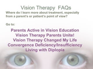Vision Therapy FAQs
Where do I learn more about treatment, especially
from a parent’s or patient’s point of view?
Go to:

Parents Active in Vision Education
Vision Therapy Parents Unite!
Vision Therapy Changed My Life
Convergence Deficiency/Insufficiency
Living with Diplopia

 