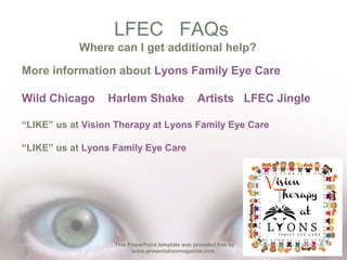 LFEC FAQs
Where can I get additional help?
More information about Lyons Family Eye Care
Wild Chicago

Harlem Shake

Artists LFEC Jingle

“LIKE” us at Vision Therapy at Lyons Family Eye Care
“LIKE” us at Lyons Family Eye Care

This PowerPoint template was provided free by
www.presentationmagazine.com

 