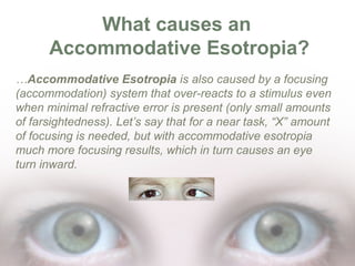 What causes an
Accommodative Esotropia?
…Accommodative Esotropia is also caused by a focusing
(accommodation) system that over-reacts to a stimulus even
when minimal refractive error is present (only small amounts
of farsightedness). Let’s say that for a near task, “X” amount
of focusing is needed, but with accommodative esotropia
much more focusing results, which in turn causes an eye
turn inward.

 