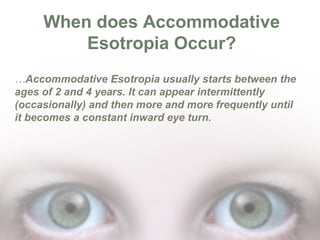 When does Accommodative
Esotropia Occur?
…Accommodative Esotropia usually starts between the
ages of 2 and 4 years. It can appear intermittently
(occasionally) and then more and more frequently until
it becomes a constant inward eye turn.

 