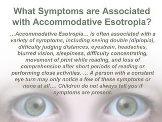 What Symptoms are Associated
with Accommodative Esotropia?
…Accommodative Esotropia… is often associated with a
variety of symptoms, including seeing double (diplopia),
difficulty judging distances, eyestrain, headaches,
blurred vision, sleepiness, difficulty concentrating,
movement of print while reading, and loss of
comprehension after short periods of reading or
performing close activities. … A person with a constant
eye turn may only notice a few of these symptoms or
none at all…. Children do not always tell you if
symptoms are present.

 