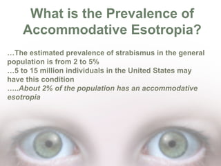 What is the Prevalence of
Accommodative Esotropia?
…The estimated prevalence of strabismus in the general
population is from 2 to 5%
…5 to 15 million individuals in the United States may
have this condition
…..About 2% of the population has an accommodative
esotropia

 