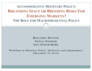 BENJAMIN HUSTON
SANAA NADEEM
INCI OTKER-ROBE
Workshop on Monetary Policy: Spillovers and Independence
(December 18, 2014)
ACCOMMODATIVE MONETARY POLICY:
BREATHING SPACE OR BREEDING RISKS FOR
EMERGING MARKETS?
THE ROLE FOR MACROPRUDENTIAL POLICY
 