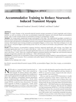 ORIGINAL ARTICLE
Accommodative Training to Reduce Nearwork-
Induced Transient Myopia
Balamurali Vasudevan*, Kenneth J. Ciuffreda†
, and Diana P. Ludlam‡
ABSTRACT
Purpose. To assess changes in the nearwork-induced transient myopia parameters of initial magnitude and its decay
duration, as well as accuracy of the near accommodative steady-state response and clinically based accommodative
facility, after 6 weeks of home-based accommodative training in asymptomatic myopes.
Methods. Ten young adult, progressing myopes participated in the study. The experimental paradigm consisted of a
baseline session and two follow-up sessions at the end of the third and sixth weeks of training. At the first session, baseline
refractive state and selected accommodative functions were assessed. Measurements were repeated at the two follow-up
sessions. Home-based vision training included accommodative flippers (Ϯ2 D) at near, Hart chart at distance (6 m) and
near (40 cm), and prism flipper (6 pd) training at near (40 cm), for a total of 20 minutes a day performed 5 days a week
for 6 weeks.
Results. Several dynamic accommodative response functions improved significantly with training. Lens flipper rate
increased significantly from 11 to 16 cpm in the OD (p ϭ 0.04), 11 to 19 cpm in the OS (p ϭ 0.03), and 8 to 11 cpm
in the OU (p ϭ 0.03). Hart chart rate increased significantly from 22 to 33 cpm in the OD (p ϭ 0.01) and from 22 to 31
cpm in the OS (p ϭ 0.02). There was a significant negative correlation between lens flipper rate and nearwork-induced
transient myopia decay duration after training (p ϭ 0.02) with binocular viewing.
Conclusions. Training of the accommodative system in these progressing myopes resulted in improved dynamics in both
laboratory and clinical measures. This is consistent with earlier reports in the literature of improvement in symptomatic
myopic subjects.
(Optom Vis Sci 2009;86:1287–1294)
Key Words: nearwork-induced transient myopia (NITM), accommodative flipper, Hart chart, myopia, accommodative
dynamics
N
ITM refers to a nearwork-related, lenticular-based, ac-
commodative aftereffect.1
That is, after a period of sus-
tained nearwork, the distance refractive status exhibits a
temporarymyopicshift becauseofaninabilityofthecrystalline lensto
reduceitspowerappropriatelyandrapidlyundernormalviewingcon-
ditions, thus reflecting an accommodative hysteresis phenomenon
having neuropharmacologic underpinnings.1–4
Several studies
have assessed the initial magnitude of nearwork-induced transient
myopia (NITM), as well as its decay characteristics. The typical
initial magnitude of NITM in asymptomatic, visually normal
young adults ranges from 0.12 to 0.60 D,5
with a mean of about
0.30 D.3
NITM typically decays to baseline in about 60 seconds,1,5
with a very wide task-dependent range from about 30 seconds6
to
1 hour or more.7
The initial magnitude and decay duration of
NITM are increased in myopes compared with other refractive
groups (see Refs. 4 and 5 for reviews).
Only one study has assessed NITM characteristics in visually
abnormal, symptomatic myopic subjects, namely those who re-
ported transient blur (3 seconds or more) at distance after a rela-
tively brief period (15 minutes or less) of sustained nearwork.8
During testing, the three young adult subjects focused binocularly
on high contrast (ϳ90%) black numbers on a white background at
a distance of 20 cm for 10 minutes. After this task, they exhibited
very large initial posttask NITM (0.4–1.4 D) that exceeded their
depth-of-focus because they concurrently reported transient blur.
In addition, there was very slow dissipation of the initial NITM
(up to 200 seconds), with it manifesting considerable intersubject
variability. Presence of either or both of these factors would result
in increased retinal defocus, even in the absence of perceived blur.9
*BSOptom, PhD, FAAO
†
OD, PhD, FAAO
‡
OD, FCOVD
Department of Vision Sciences, SUNY/State College of Optometry, New
York, NY.
1040-5488/09/8611-1287/0 VOL. 86, NO. 11, PP. 1287–1294
OPTOMETRY AND VISION SCIENCE
Copyright © 2009 American Academy of Optometry
Optometry and Vision Science, Vol. 86, No. 11, November 2009
 