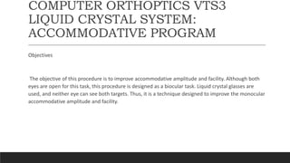 COMPUTER ORTHOPTICS VTS3
LIQUID CRYSTAL SYSTEM:
ACCOMMODATIVE PROGRAM
Objectives
The objective of this procedure is to improve accommodative amplitude and facility. Although both
eyes are open for this task, this procedure is designed as a biocular task. Liquid crystal glasses are
used, and neither eye can see both targets. Thus, it is a technique designed to improve the monocular
accommodative amplitude and facility.
 