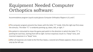 Equipment Needed Computer
Orthoptics software:
Accommodative program Liquid crystal glasses Computer Orthoptics flippers A, B, and C
The computer program presents four boxes with the letter “C” inside. Only the right eye first views
the stimulus. The letter “C” is randomly pointing up, down, left, or right. T
he patient is instructed to move the game pad switch in the direction in which the letter “C” is
pointing for each box, starting from left to right. Correct responses result in a “beep” tone, and
incorrect responses in a “boop” tone.
After all responses are made to the first four boxes, a second set of boxes appears; these are seen
only by the left eye.
 