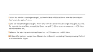 While the patient is viewing the targets, accommodative flippers (supplied with the software) are
held before the patient’s eyes.
One eye views the target through a minus lens, while the other views the target through a plus lens.
For example, the level 1 accommodative flipper has a +0.75 D lens before one eye and a −1.50 D lens
before the other eye,
whereas the level 6 accommodative flipper has a +2.50 D lens and a −5.00 D lens.
Endpoint For patients younger than 20 years, the endpoint is completing the program using the level
6 accommodative flippers.
 
