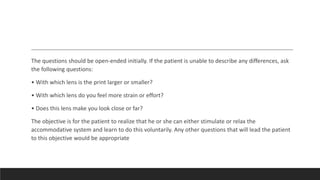 The questions should be open-ended initially. If the patient is unable to describe any differences, ask
the following questions:
• With which lens is the print larger or smaller?
• With which lens do you feel more strain or effort?
• Does this lens make you look close or far?
The objective is for the patient to realize that he or she can either stimulate or relax the
accommodative system and learn to do this voluntarily. Any other questions that will lead the patient
to this objective would be appropriate
 