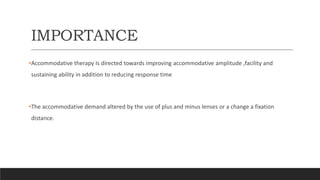 IMPORTANCE
•Accommodative therapy Is directed towards improving accommodative amplitude ,facility and
sustaining ability in addition to reducing response time
•The accommodative demand altered by the use of plus and minus lenses or a change a fixation
distance.
 