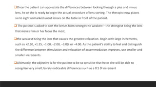 Once the patient can appreciate the differences between looking through a plus and minus
lens, he or she is ready to begin the actual procedure of lens sorting. The therapist now places
six to eight unmarked uncut lenses on the table in front of the patient.
 The patient is asked to sort the lenses from strongest to weakest—the strongest being the lens
that makes him or her focus the most,
the weakest being the lens that causes the greatest relaxation. Begin with large increments,
such as +2.50, +1.25, −1.00, −2.00, −3.00, or −4.00. As the patient’s ability to feel and distinguish
the difference between stimulation and relaxation of accommodation improves, use smaller and
smaller increments.
Ultimately, the objective is for the patient to be so sensitive that he or she will be able to
recognize very small, barely noticeable differences such as a 0.5 D increment
 