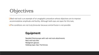 Objectives
Red–red rock is an example of an anaglyphic procedure whose objectives are to improve
accommodative amplitude and facility. Although both eyes are open for this task,
The conditions are not truly binocular because central fusion is not possible
Equipment
Needed Cheiroscope with red–red rock attachmentc
Red–red rock tiles
Red/green glasses
Halberg-type clips Trial lenses
 