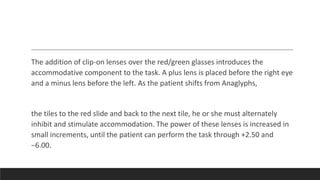 The addition of clip-on lenses over the red/green glasses introduces the
accommodative component to the task. A plus lens is placed before the right eye
and a minus lens before the left. As the patient shifts from Anaglyphs,
the tiles to the red slide and back to the next tile, he or she must alternately
inhibit and stimulate accommodation. The power of these lenses is increased in
small increments, until the patient can perform the task through +2.50 and
−6.00.
 