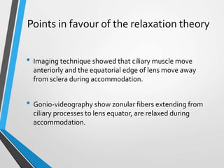 Points in favour of the relaxation theory
• Imaging technique showed that ciliary muscle move
anteriorly and the equatorial edge of lens move away
from sclera during accommodation.
• Gonio-videography show zonular fibers extending from
ciliary processes to lens equator, are relaxed during
accommodation.
 