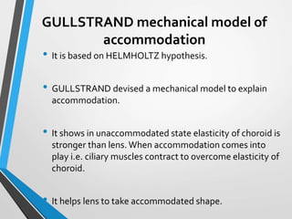 GULLSTRAND mechanical model of
accommodation
• It is based on HELMHOLTZ hypothesis.
• GULLSTRAND devised a mechanical model to explain
accommodation.
• It shows in unaccommodated state elasticity of choroid is
stronger than lens. When accommodation comes into
play i.e. ciliary muscles contract to overcome elasticity of
choroid.
• It helps lens to take accommodated shape.
 