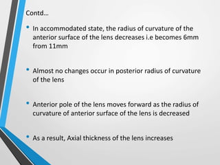 Contd…
• In accommodated state, the radius of curvature of the
anterior surface of the lens decreases i.e becomes 6mm
from 11mm
• Almost no changes occur in posterior radius of curvature
of the lens
• Anterior pole of the lens moves forward as the radius of
curvature of anterior surface of the lens is decreased
• As a result, Axial thickness of the lens increases
 