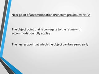 Near point of accommodation (Punctum proximum) / NPA
The object point that is conjugate to the retina with
accommodation fully at play
The nearest point at which the object can be seen clearly
 