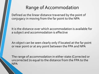 Range of Accommodation
Defined as the linear distance traversed by the point of
conjugacy in moving from the far point to the NPA
It is the distance over which accommodation is available for
a subject and accommodation is effective
An object can be seen clearly only if located at the far point
or near point or at any point between the FPA and NPA
The range of accommodation in either state (Corrected or
uncorrected )is equal to the distance from the FPA to the
NPA
 