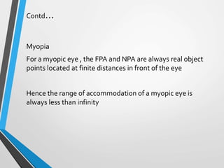 Contd…
Myopia
For a myopic eye , the FPA and NPA are always real object
points located at finite distances in front of the eye
Hence the range of accommodation of a myopic eye is
always less than infinity
 