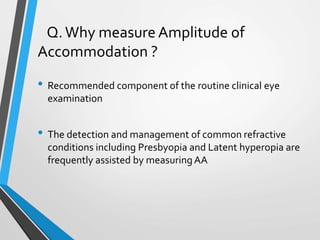 Q.Why measure Amplitude of
Accommodation ?
• Recommended component of the routine clinical eye
examination
• The detection and management of common refractive
conditions including Presbyopia and Latent hyperopia are
frequently assisted by measuringAA
 