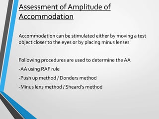 Assessment of Amplitude of
Accommodation
Accommodation can be stimulated either by moving a test
object closer to the eyes or by placing minus lenses
Following procedures are used to determine the AA
-AA using RAF rule
-Push up method / Donders method
-Minus lens method / Sheard’s method
 
